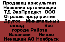 Продавец-консультант › Название организации ­ ТД ЭкоПродукт, ООО › Отрасль предприятия ­ Другое › Минимальный оклад ­ 12 000 - Все города Работа » Вакансии   . Ямало-Ненецкий АО,Ноябрьск г.